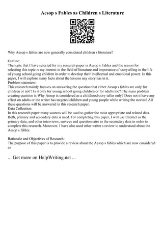 Aesop s Fables as Children s Literature
Why Aesop s fables are now generally considered children s literature?
Outline:
The topic that I have selected for my research paper is Aesop s Fables and the reason for
selecting this topic is my interest in the field of literature and importance of storytelling in the life
of young school going children in order to develop their intellectual and emotional power. In this
paper, I will explore many facts about the lessons any story has in it.
Problem statement:
This research mainly focuses on answering the question that either Aesop s fables are only for
children or not ? Is it only for young school going children or for adults too? The main problem
creating question is Why Aesop is considered as a childhood story teller only? Does not it have any
effect on adults or the writer has targeted children and young people while writing the stories? All
these questions will be answered in this research paper.
Data Collection:
In this research paper many sources will be used to gather the most appropriate and related data.
Both, primary and secondary data is used. For completing this paper, I will use Internet as the
primary data, and other interviews, surveys and questionnaire as the secondary data in order to
complete this research. Moreover, I have also used other writer s review to understand about the
Aesop s fables.
Rationale and Objectives of Research:
The purpose of this paper is to provide a review about the Aesop s fables which are now considered
as
... Get more on HelpWriting.net ...
 