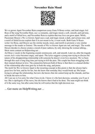 November Rain Mood
We ve grown Apart November Rain comparison essay Guns N Roses writer, and lead singer Axl
Rose of the song November Rain, use s a romantic, and tragic mood, a soft, smooth, and sad tone,
and a motif of failed love, and November Rain to explain that true love can grow apart. While,
Passionate Desyre s We ve Grown Apart uses a sad, and tragic mood, a dark, and serious tone, and
a motif of failed loveto explain that if its not meant to be, it wont work. Both Guns N Roses
writer Axl Rose, and Desyre use the similar moods, tones, and motifs to promote a very similar
message to the reader or listener. The moods of We ve Grown Apart are sad, and tragic. The words
Desyre decides to choose creates a mood of pure sadness, by only showing the woman talking...
Show more content on Helpwriting.net ...
Axl Rose s vocals in the beginning sounds reminiscent, soft, and smooth. Later on, after the tragedy
occurs Axl s voice becomes angry, and upset. The lyrics suggest a young man trying to discuss the
nature of his disappointing relationship with someone he doesn t even love anymore. We ve been
through this such a long long time just trying to kill the pain. The couple has been struggling with
their mutual distrust in love. The connection between both of these is that there is a mutual dislike
of the relationship after time goes by in both the song, and poem.
The motif for We ve Grown Apart is the recurring concept in this poem is that she always had a
great love for him, and he for her, but she knew that someday they would break up. She keeps
trying to salvage the relationship, but now she knows that she cannot keep up the charade, and has
to break the news to him.
All I can say is I m sorry for what I have to do. I know it s the best decision, someday you ll see it
too. She is apologetic of the news, but she knows that it had to be done. The man might not think
of it the same way, but after some time he will realize that the right decision was
... Get more on HelpWriting.net ...
 