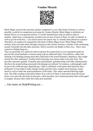 Voodoo Miracle
Black Magic can provide outcomes quicker compared to every other kind of miracle as well as,
possibly, could be in comparison just using the Voodoo Miracle. Black Magic is definitely an
historic Slavic or even peasant miracle. It s really harmful hexes that are hard in order to
identify. Apart from, contemporary occultists are not sure of most of them. In order to identify as
well as get rid of the hex, 1 you need to know the reason why it s already been placed on a person.
Therefore you ought to be acquainted with kinds of Black Magic hexes. Black Magic Within
miracle, hexes are often place through carrying out the routine, because a number of the enchanting
assault. Generally this provides outcomes. Slavic sorcerers say thanks to their own... Show more
content on Helpwriting.net ...
They are generally love spells (in order to protect the connection) or even separation spells (to
prevent the actual husband s romance along with an additional lady). Nevertheless, rather than
utilizing a lovemaking joining mean that could lead to the actual husband s impotency, they might
merely hex their enthusiast! Another kind of passing away hexes tends to be early fruit. This
provides outcomes quickly. Generally graveyard planets, garlands along with other characteristics
that have the actual feeling associated with damage are utilized. For instance, a photograph could
be put in the coffin having a departed guy. Likho is definitely a bad nature that functions like a
poltergeist. It may help to make strange sounds, precede items, models items burning, sound,
touch as well as strike the actual proprietors of the home. This wakes upward following night
time. The folks residing in the home obtain ill as well as ill fated. Consecration from the hexed
house won t provide any kind of outcomes, whilst psychics can t remain presently there with regard
to lengthy, because they really feel really poor presently
... Get more on HelpWriting.net ...
 