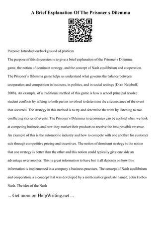 A Brief Explanation Of The Prisoner s Dilemma
Purpose: Introduction/background of problem
The purpose of this discussion is to give a brief explanation of the Prisoner s Dilemma
game, the notion of dominant strategy, and the concept of Nash equilibrium and cooperation.
The Prisoner`s Dilemma game helps us understand what governs the balance between
cooperation and competition in business, in politics, and in social settings (Dixit Nalebuff,
2008). An example, of a traditional method of this game is how a school principal resolve
student conflicts by talking to both parties involved to determine the circumstance of the event
that occurred. The strategy in this method is to try and determine the truth by listening to two
conflicting stories of events. The Prisoner`s Dilemma in economics can be applied when we look
at competing business and how they market their products to receive the best possible revenue.
An example of this is the automobile industry and how to compete with one another for customer
sale through competitive pricing and incentives. The notion of dominant strategy is the notion
that one strategy is better than the other and this notion could typically give one side an
advantage over another. This is great information to have but it all depends on how this
information is implemented in a company s business practices. The concept of Nash equilibrium
and cooperation is a concept that was developed by a mathematics graduate named, John Forbes
Nash. The idea of the Nash
... Get more on HelpWriting.net ...
 