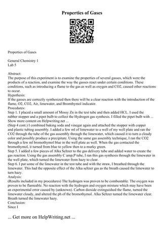 Properties of Gases
Properties of Gases
General Chemistry 1
Lab 5
Abstract:
The purpose of this experiment is to examine the properties of several gasses, which were the
products of a reaction, and examine the way the gasses react under certain conditions. These
conditions, such as introducing a flame to the gas as well as oxygen and CO2, caused other reactions
to occur.
Hypothesis:
If the gasses are correctly synthesized then there will be a clear reaction with the introduction of the
flame, O2, CO2, Air, limewater, and Bromthymol indicator.
Procedures:
Step 1. I placed a small amount of Mossy Zn in the test tube and then added HCL. I used the
rubber stopper and a pipet bulb to collect the Hydrogen gas synthesis. I filled the pipet bulb with ...
Show more content on Helpwriting.net ...
(Step 4 cont.) I combined baking soda and vinegar again and attached the stopper with copper
and plastic tubing assembly. I added a few ml of limewater to a well of my well plate and ran the
CO2 through the tube of the gas assembly through the limewater, which caused it to turn a cloudy
color and possibly produce a precipitate. Using the same gas assembly technique, I ran the CO2
through a few ml bromothymol blue in the well plate as well. When the gas contacted the
bromothymol, it turned from blue to yellow then to a murky green.
Step 5. I added a few pieces of Alka Seltzer to the gas delivery tube and added water to create the
gas reaction. Using the gas assembly C amp;P tube, I ran this gas synthesis through the limewater in
the well plate, which turned the limewater from hazy to clear.
Step 6. I put some of the limewater in the test tube and with the straw, I breathed through the
limewater. This had the opposite effect of the Alka seltzer gas as the breath caused the limewater to
turn hazy.
Analysis:
(Results included in my procedures) The hydrogen was proven to be combustable. The oxygen was
proven to be flameable. No reaction with the hydrogen and oxygen mixture which may have been
an experimental error caused by (unknown). Carbon dioxide extinguished the flame, turned the
limewater cloudy, and altered the ph of the bromothymol. Alka Seltzer turned the limewater clear.
Breath turned the limewater hazy.
Conclusion:
Since I
... Get more on HelpWriting.net ...
 