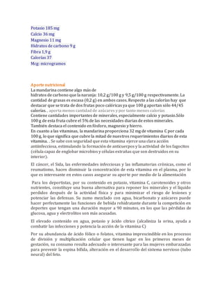 Potasio 185 mg 
Calcio 36 mg 
Magnesio 11 mg 
Hidratos de carbono 9 g 
Fibra 1,9 g 
Calorías 37 
Mcg: microgramos 
Aporte nutricional 
La mandarina contiene algo más de 
hidratos de carbono que la naranja: 10,2 g/100 g y 9,5 g/100 g respectivamente. La 
cantidad de grasas es escasa (0,2 g) en ambos casos. Respecto a las calorías hay que 
destacar que se trata de dos frutas poco calóricas ya que 100 g aportan sólo 44/45 
calorías. , aporta menos cantidad de azúcares y por tanto menos calorías 
Contiene cantidades importantes de minerales, especialmente calcio y potasio.Sólo 
100 g de esta fruta cubre el 5% de las necesidades diarias de estos minerales. 
También destaca el contenido en fósforo, magnesio y hierro. 
En cuanto a las vitaminas, la mandarina proporciona 32 mg de vitamina C por cada 
100 g, lo que significa que cubre la mitad de nuestros requerimientos diarios de esta 
vitamina. . Se sabe con seguridad que esta vitamina ejerce una clara acción 
antiinfecciosa, estimulando la formación de anticuerpos y la actividad de los fagocitos 
(célula capaz de englobar microbios y células extrañas que son destruidos en su 
interior). 
El cáncer, el Sida, las enfermedades infecciosas y las inflamatorias crónicas, como el 
reumatismo, hacen disminuir la concentración de esta vitamina en el plasma, por lo 
que es interesante en estos casos asegurar su aporte por medio de la alimentación 
Para los deportistas, por su contenido en potasio, vitamina C, carotenoides y otros 
nutrientes, constituye una buena alternativa para reponer los minerales y el líquido 
perdidos después de la actividad física y para minimizar el riesgo de lesiones y 
potenciar las defensas. Su zumo mezclado con agua, bicarbonato y azúcares puede 
hacer perfectamente las funciones de bebida rehidratante durante la competición en 
deportes que tengan una duración mayor a 90 minutos, en los que las pérdidas de 
glucosa, agua y electrolitos son más acusadas. 
El elevado contenido en agua, potasio y ácido cítrico (alcaliniza la orina, ayuda a 
combatir las infecciones y potencia la acción de la vitamina C) 
Por su abundancia de ácido fólico o folatos, vitamina imprescindible en los procesos 
de división y multiplicación celular que tienen lugar en los primeros meses de 
gestación, su consumo resulta adecuado o interesante para las mujeres embarazadas 
para prevenir la espina bífida, alteración en el desarrollo del sistema nervioso (tubo 
neural) del feto. 
 