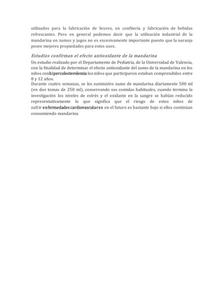 utilizados para la fabricación de licores, en confitería y fabricación de bebidas 
refrescantes. Pero en general podemos decir que la utilización industrial de la 
mandarina en zumos y jugos no es excesivamente importante puesto que la naranja 
posee mejores propiedades para estos usos. 
Estudios confirman el efecto antioxidante de la mandarina 
Un estudio realizado por el Departamento de Pediatría, de la Universidad de Valencia, 
con la finalidad de determinar el efecto antioxidante del zumo de la mandarina en los 
niños conhipercolesterolemia los niños que participaron estaban comprendidos entre 
8 y 12 años. 
Durante cuatro semanas, se les suministro zumo de mandarina diariamente 500 ml 
(en dos tomas de 250 ml), conservando sus comidas habituales, cuando termino la 
investigación los niveles de estrés y el oxidante en la sangre se habían reducido 
representativamente lo que significa que el riesgo de estos niños de 
sufrir enfermedades cardiovasculares en el futuro es bastante bajo si ellos continúan 
consumiendo mandarina 
