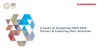 Dubai is a highly accessible location
and this will be the first EXPO to be
held in the Middle East, Africa or
South Asia. Pavilions have the
opportunity to inspire and educate
the estimated 3.2 billion combined
population of the nearby countries.
A Guide to Delighting EXPO 2020
Visitors & Capturing their Attention
 