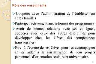 Rôle des enseignants
 Coopérer avec l’administration de l’établissement
et les familles
Participer activement aux réformes des programmes
 Avoir de bonnes relations avec ses collègues,
coopérer avec ceux des autres disciplines pour
développer chez les élèves des compétences
transversales.
Etre à l’écoute de ses élèves pour les accompagner
et les aider à la cristallisation de leur projets
personnels d’orientation scolaire et universitaire.
18
 