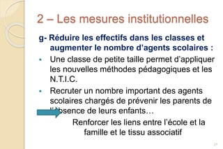 2 – Les mesures institutionnelles
g- Réduire les effectifs dans les classes et
augmenter le nombre d’agents scolaires :
 Une classe de petite taille permet d’appliquer
les nouvelles méthodes pédagogiques et les
N.T.I.C.
 Recruter un nombre important des agents
scolaires chargés de prévenir les parents de
l’absence de leurs enfants…
Renforcer les liens entre l’école et la
famille et le tissu associatif
27
 