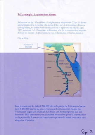 3-Un exemple : La p)'ramidedeKheops
Sahauteurestde 137m(146mà l'origine)et salongueurde233rn.Safarme
géométriqueestla pyramideelle-même.Elle a servitdetombeauà Kheops
(roi égyptien).Le débutdela constructiondela pyramidedeKheopsvers
2550ansavantJ.-C.Durantdesmillénaires,elle fut la constructionhumaine
detouslesrecords: la plushaute,la plusvolumineuseet la plusmassive.
Elle sesitue:
f,'1.::*El,i]îËl"E
tlrirleFâfOUlf
tq4i,TEûlf'JËËt'r'i''T E EflHlrt5sÈll
,ffJE#r,{Æ{.ffiif
!
HqUÊ6HÈDA
ll,À.UTËfri't'f,riE
ABûq.sIHETL
i:
1'
!,,,
t!
'!': '
Pourla construireil a fallut 2 300 000blocs de pierre cle2,5 tonnes chacun
(soit 5 480 000tonnes au total.). Ceux qui l'ont construit étaient des
volontaires et pas des esclaves.Les blocs ont été transportés par des
hommes. 45û0personnespar an étaient nécessairespour la construction
clela pyramide. La construction de cettepyramide aurait dernandé une
vingtaine d'années.
AwL
 