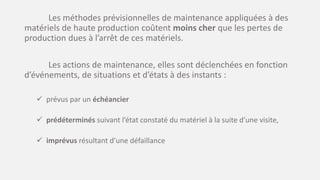 Les méthodes prévisionnelles de maintenance appliquées à des
matériels de haute production coûtent moins cher que les pertes de
production dues à l’arrêt de ces matériels.
Les actions de maintenance, elles sont déclenchées en fonction
d’événements, de situations et d’états à des instants :
 prévus par un échéancier
 prédéterminés suivant l’état constaté du matériel à la suite d’une visite,
 imprévus résultant d’une défaillance
 
