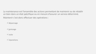 La maintenance est l’ensemble des actions permettant de maintenir ou de rétablir
un bien dans un état spécifique ou en mesure d’assurer un service déterminé.
Maintenir c’est donc effectuer des opérations :
dépannage
graissage
visite
réparations
 