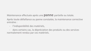 Maintenance effectuée après une panne partielle ou totale.
Après toute défaillance ou panne constatée, la maintenance corrective
entraîne :
- l’indisponibilité des matériels,
- dans certains cas, la dépréciation des produits ou des services
normalement rendus par ces matériels.
 