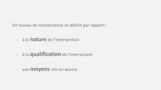 Un niveau de maintenance se définit par rapport :
- à la nature de l’intervention
- à la qualification de l’intervenant
- aux moyens mis en œuvre.
 