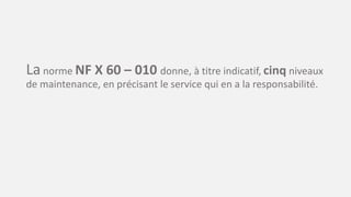 La norme NF X 60 – 010 donne, à titre indicatif, cinq niveaux
de maintenance, en précisant le service qui en a la responsabilité.
 