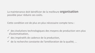 La maintenance doit bénéficier de la meilleure organisation
possible pour réduire ces coûts.
Cette condition est de plus en plus nécessaire compte tenu :
 des évolutions technologiques des moyens de production vers plus
d’automatisation,
 des impératifs de cadence de la production,
 de la recherche constante de l’amélioration de la qualité, …
 