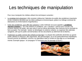Les techniques de manipulation
Pour nous manipuler les médias utilisent les techniques suivantes :
● La stratégie de la diversion ( elle consiste à détourner l’attention du public des problèmes importants
et des mutations décidées par les élites politiques et économiques, grâce à un déluge continuel de
distractions et d’informations insignifiantes.)
● Créer des problèmes, puis offrir des solutions ( cette méthode est aussi appelée « problème-« problème-
réaction-solution »réaction-solution » . On crée d’abord un problème, une « situation » prévue pour susciter une
certaine réaction du public, afin que celui-ci soit lui-même demandeur des mesures qu’on souhaite lui
faire accepter. Par exemple : laisser se développer la violence urbaine, ou organiser des attentats
sanglants, afin que le public soit demandeur de lois sécuritaires au détriment de la liberté.)
● S’adresser au public comme des enfants en bas-âge ( La plupart des publicités destinées au grand-
public utilisent un discours, des arguments, des personnages, et un ton particulièrement infantilisant,
souvent proche du débilitant, comme si le spectateur était un enfant en bas-âge ou un handicapé
mental. Exemple typique : la campagne TV française pour le passage à l’Euro.)
 