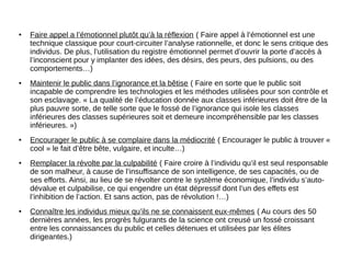 ● Faire appel a l’émotionnel plutôt qu’à la réflexion ( Faire appel à l’émotionnel est une
technique classique pour court-circuiter l’analyse rationnelle, et donc le sens critique des
individus. De plus, l’utilisation du registre émotionnel permet d’ouvrir la porte d’accès à
l’inconscient pour y implanter des idées, des désirs, des peurs, des pulsions, ou des
comportements…)
● Maintenir le public dans l’ignorance et la bêtise ( Faire en sorte que le public soit
incapable de comprendre les technologies et les méthodes utilisées pour son contrôle et
son esclavage. « La qualité de l’éducation donnée aux classes inférieures doit être de la
plus pauvre sorte, de telle sorte que le fossé de l’ignorance qui isole les classes
inférieures des classes supérieures soit et demeure incompréhensible par les classes
inférieures. »)
● Encourager le public à se complaire dans la médiocrité ( Encourager le public à trouver «
cool » le fait d’être bête, vulgaire, et inculte…)
● Remplacer la révolte par la culpabilité ( Faire croire à l’individu qu’il est seul responsable
de son malheur, à cause de l’insuffisance de son intelligence, de ses capacités, ou de
ses efforts. Ainsi, au lieu de se révolter contre le système économique, l’individu s’auto-
dévalue et culpabilise, ce qui engendre un état dépressif dont l’un des effets est
l’inhibition de l’action. Et sans action, pas de révolution !…)
● Connaître les individus mieux qu’ils ne se connaissent eux-mêmes ( Au cours des 50
dernières années, les progrès fulgurants de la science ont creusé un fossé croissant
entre les connaissances du public et celles détenues et utilisées par les élites
dirigeantes.)
 
