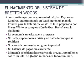 EL NACIMIENTO DEL SISTEMA DE
BRETTON WOODS
Al mismo tiempo que era presentado el plan Keynes en
Londres, era presentado en Washington un plan de
Fondos para la Estabilización de los E.U. preparado por
Harry White. A comparación de Gran Bretaña era la
siguiente:
• La economía americana era prospera
• Se había superado una crisis y no había temor que se
repitiera
• Su moneda no causaba ninguna inquietud
• Su balanza de pagos era excedente
• Mantenía considerables reservas de oro, 24000 millones
sobre un total de 36 000 millones en todo el mundo.
 