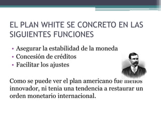 EL PLAN WHITE SE CONCRETO EN LAS
SIGUIENTES FUNCIONES
• Asegurar la estabilidad de la moneda
• Concesión de créditos
• Facilitar los ajustes
Como se puede ver el plan americano fue menos
innovador, ni tenia una tendencia a restaurar un
orden monetario internacional.
 