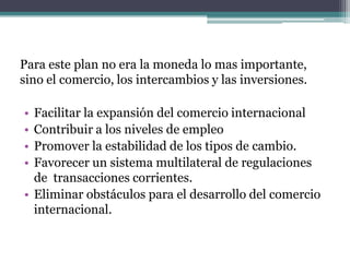 Para este plan no era la moneda lo mas importante,
sino el comercio, los intercambios y las inversiones.
• Facilitar la expansión del comercio internacional
• Contribuir a los niveles de empleo
• Promover la estabilidad de los tipos de cambio.
• Favorecer un sistema multilateral de regulaciones
de transacciones corrientes.
• Eliminar obstáculos para el desarrollo del comercio
internacional.
 