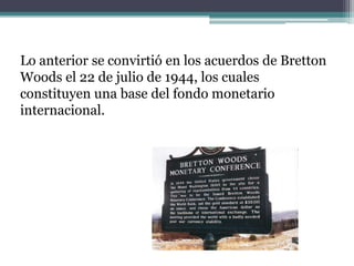Lo anterior se convirtió en los acuerdos de Bretton
Woods el 22 de julio de 1944, los cuales
constituyen una base del fondo monetario
internacional.
 