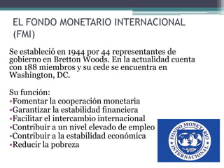 EL FONDO MONETARIO INTERNACIONAL
(FMI)
Se estableció en 1944 por 44 representantes de
gobierno en Bretton Woods. En la actualidad cuenta
con 188 miembros y su cede se encuentra en
Washington, DC.
Su función:
•Fomentar la cooperación monetaria
•Garantizar la estabilidad financiera
•Facilitar el intercambio internacional
•Contribuir a un nivel elevado de empleo
•Contribuir a la estabilidad económica
•Reducir la pobreza
 