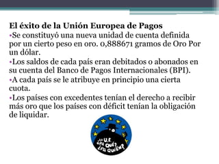 El éxito de la Unión Europea de Pagos
•Se constituyó una nueva unidad de cuenta definida
por un cierto peso en oro. 0,888671 gramos de Oro Por
un dólar.
•Los saldos de cada país eran debitados o abonados en
su cuenta del Banco de Pagos Internacionales (BPI).
•A cada país se le atribuye en principio una cierta
cuota.
•Los países con excedentes tenían el derecho a recibir
más oro que los países con déficit tenían la obligación
de liquidar.
 