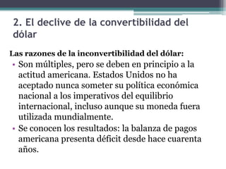 2. El declive de la convertibilidad del
dólar
Las razones de la inconvertibilidad del dólar:
• Son múltiples, pero se deben en principio a la
actitud americana. Estados Unidos no ha
aceptado nunca someter su política económica
nacional a los imperativos del equilibrio
internacional, incluso aunque su moneda fuera
utilizada mundialmente.
• Se conocen los resultados: la balanza de pagos
americana presenta déficit desde hace cuarenta
años.
 