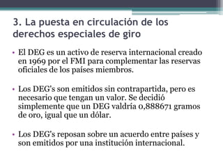 3. La puesta en circulación de los
derechos especiales de giro
• El DEG es un activo de reserva internacional creado
en 1969 por el FMI para complementar las reservas
oficiales de los países miembros.
• Los DEG's son emitidos sin contrapartida, pero es
necesario que tengan un valor. Se decidió
simplemente que un DEG valdría 0,888671 gramos
de oro, igual que un dólar.
• Los DEG's reposan sobre un acuerdo entre países y
son emitidos por una institución internacional.
 