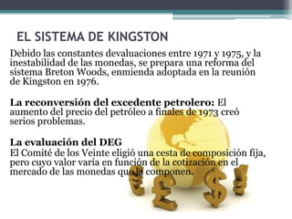 EL SISTEMA DE KINGSTON
Debido las constantes devaluaciones entre 1971 y 1975, y la
inestabilidad de las monedas, se prepara una reforma del
sistema Breton Woods, enmienda adoptada en la reunión
de Kingston en 1976.
La reconversión del excedente petrolero: El
aumento del precio del petróleo a finales de 1973 creó
serios problemas.
La evaluación del DEG
El Comité de los Veinte eligió una cesta de composición fija,
pero cuyo valor varía en función de la cotización en el
mercado de las monedas que la componen.
 