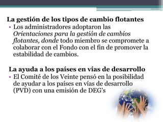 La gestión de los tipos de cambio flotantes
• Los administradores adoptaron las
Orientaciones para la gestión de cambios
flotantes, donde todo miembro se compromete a
colaborar con el Fondo con el fin de promover la
estabilidad de cambios.
La ayuda a los países en vías de desarrollo
• El Comité de los Veinte pensó en la posibilidad
de ayudar a los países en vías de desarrollo
(PVD) con una emisión de DEG's
 