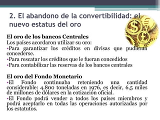 2. El abandono de la convertibilidad: el
nuevo estatus del oro
El oro de los bancos Centrales
Los países acordaron utilizar su oro:
•Para garantizar los créditos en divisas que pudieran
concederse.
•Para rescatar los créditos que le fueran concedidos
•Para contabilizar las reservas de los bancos centrales
El oro del Fondo Monetario
•El Fondo continuaba reteniendo una cantidad
considerable: 4.800 toneladas en 1976, es decir, 6,5 miles
de millones de dólares en la cotización oficial.
•El Fondo podrá vender a todos los países miembros y
podrá aceptarlo en todas las operaciones autorizadas por
los estatutos.
 