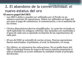2. El abandono de la convertibilidad: el
nuevo estatus del oro
El nuevo papel del DEG
• Los DEG's deben o pueden ser utilizados por el Fondo en un
número creciente de operaciones. Deben ser utilizados en lugar del
oro para el pago de comisiones, la remuneración, o en el aumento de
las cuotas.
• Ciertas disposiciones fueron simplificadas. La cesta fue revisada en
1978 aplicando los antiguos criterios: dos monedas son sustituidas y
el peso de cada una es ajustado en función de las exportaciones de
cada país.
• El uso del DEG se extendió de varias armas. Nuevas operaciones
fueron autorizadas: el préstamo, el aval, la donación y el swap.
• Por último, se retomaron las colocaciones. No se podía hacer del
DEG la principal forma de reserva del nuevo sistema monetario si
sólo se mantenía en 9.000 millones la cantidad creada al principio
del decenio.
 