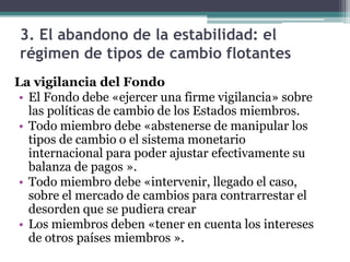 3. El abandono de la estabilidad: el
régimen de tipos de cambio flotantes
La vigilancia del Fondo
• El Fondo debe «ejercer una firme vigilancia» sobre
las políticas de cambio de los Estados miembros.
• Todo miembro debe «abstenerse de manipular los
tipos de cambio o el sistema monetario
internacional para poder ajustar efectivamente su
balanza de pagos ».
• Todo miembro debe «intervenir, llegado el caso,
sobre el mercado de cambios para contrarrestar el
desorden que se pudiera crear
• Los miembros deben «tener en cuenta los intereses
de otros países miembros ».
 