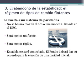 3. El abandono de la estabilidad: el
régimen de tipos de cambio flotantes
La vuelta a un sistema de paridades
• No se basará más en el oro o una moneda. Basada en
el DEG.
• Será menos uniforme.
• Será menos rígido.
• En adelante será controlado. El Fondo deberá dar su
acuerdo para la elección de una paridad inicial.
 