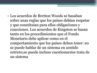 • Los acuerdos de Bretton Woods se basaban
sobre unas reglas que los países debían respetar
y que constituían para ellos obligaciones y
coacciones. Los acuerdos de Kingston se basan
tanto en los procedimientos que el Fondo
Monetario debe aplicar como en el
comportamiento que los países deben tener: no
se puede hablar de un sistema en sentido
estricto;se puede incluso cuestionarsise trata de
un sistema
 