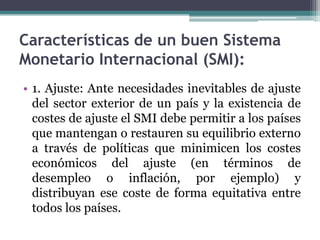Características de un buen Sistema
Monetario Internacional (SMI):
• 1. Ajuste: Ante necesidades inevitables de ajuste
del sector exterior de un país y la existencia de
costes de ajuste el SMI debe permitir a los países
que mantengan o restauren su equilibrio externo
a través de políticas que minimicen los costes
económicos del ajuste (en términos de
desempleo o inflación, por ejemplo) y
distribuyan ese coste de forma equitativa entre
todos los países.
 