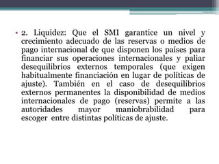 • 2. Liquidez: Que el SMI garantice un nivel y
crecimiento adecuado de las reservas o medios de
pago internacional de que disponen los países para
financiar sus operaciones internacionales y paliar
desequilibrios externos temporales (que exigen
habitualmente financiación en lugar de políticas de
ajuste). También en el caso de desequilibrios
externos permanentes la disponibilidad de medios
internacionales de pago (reservas) permite a las
autoridades mayor maniobrabilidad para
escoger entre distintas políticas de ajuste.
 