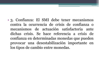 • 3. Confianza: El SMI debe tener mecanismos
contra la ocurrencia de crisis de confianza o
mecanismos de actuación satisfactoria ante
dichas crisis. Se hace referencia a crisis de
confianza en determinadas monedas que pueden
provocar una desestabilización importante en
los tipos de cambio entre monedas.
 
