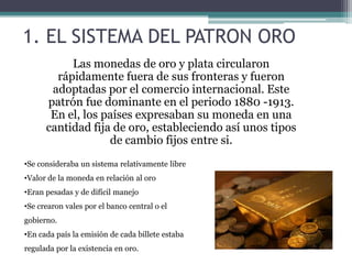 1. EL SISTEMA DEL PATRON ORO
Las monedas de oro y plata circularon
rápidamente fuera de sus fronteras y fueron
adoptadas por el comercio internacional. Este
patrón fue dominante en el periodo 1880 -1913.
En el, los países expresaban su moneda en una
cantidad fija de oro, estableciendo así unos tipos
de cambio fijos entre si.
•Se consideraba un sistema relativamente libre
•Valor de la moneda en relación al oro
•Eran pesadas y de difícil manejo
•Se crearon vales por el banco central o el
gobierno.
•En cada país la emisión de cada billete estaba
regulada por la existencia en oro.
 