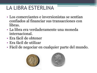 LA LIBRA ESTERLINA
• Los comerciantes e inversionistas se sentían
confiados al financiar sus transacciones con
libras.
• La libra era verdaderamente una moneda
internacional.
• Era fácil de obtener
• Era fácil de utilizar
• Fácil de negociar en cualquier parte del mundo.
 