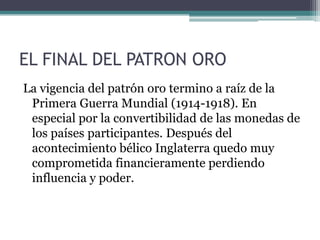 EL FINAL DEL PATRON ORO
La vigencia del patrón oro termino a raíz de la
Primera Guerra Mundial (1914-1918). En
especial por la convertibilidad de las monedas de
los países participantes. Después del
acontecimiento bélico Inglaterra quedo muy
comprometida financieramente perdiendo
influencia y poder.
 