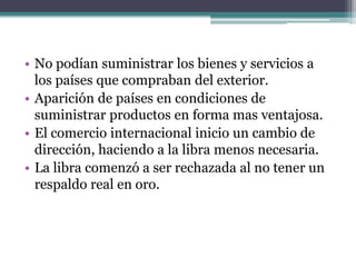• No podían suministrar los bienes y servicios a
los países que compraban del exterior.
• Aparición de países en condiciones de
suministrar productos en forma mas ventajosa.
• El comercio internacional inicio un cambio de
dirección, haciendo a la libra menos necesaria.
• La libra comenzó a ser rechazada al no tener un
respaldo real en oro.
 