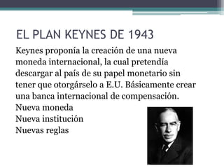 EL PLAN KEYNES DE 1943
Keynes proponía la creación de una nueva
moneda internacional, la cual pretendía
descargar al país de su papel monetario sin
tener que otorgárselo a E.U. Básicamente crear
una banca internacional de compensación.
Nueva moneda
Nueva institución
Nuevas reglas
 