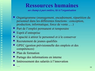 10
Ressources humaines
un champ à part entière, lié à l’organisation
 Organigramme (management, encadrement, répartition du
Organigramme (management, encadrement, répartition du
personnel dans les différentes fonctions : conception,
personnel dans les différentes fonctions : conception,
production, informatique, force de vente ,…)
production, informatique, force de vente ,…)
 Part de l’emploi permanent et temporaire
Part de l’emploi permanent et temporaire
 Esprit d’entreprise
Esprit d’entreprise
 Capacité à attirer le personnel et à le conserver
Capacité à attirer le personnel et à le conserver
 Recrutement de jeunes qualifiés
Recrutement de jeunes qualifiés
 GPEC (gestion prévisionnelle des emplois et des
GPEC (gestion prévisionnelle des emplois et des
compétences)
compétences)
 Plan de formation
Plan de formation
 Partage des informations en interne
Partage des informations en interne
 Intéressement des salariés à l’innovation
Intéressement des salariés à l’innovation
 …
…
 