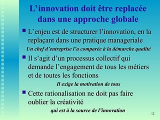 12
L’innovation doit être replacée
dans une approche globale
 L’enjeu est de structurer l’innovation, en la
L’enjeu est de structurer l’innovation, en la
replaçant dans une pratique manageriale
replaçant dans une pratique manageriale
Un chef d’entreprise l’a comparée à la démarche qualité
Un chef d’entreprise l’a comparée à la démarche qualité
 Il s’agit d’un processus collectif qui
Il s’agit d’un processus collectif qui
demande l’engagement de tous les métiers
demande l’engagement de tous les métiers
et de toutes les fonctions
et de toutes les fonctions
Il exige la motivation de tous
Il exige la motivation de tous
 Cette rationalisation ne doit pas faire
Cette rationalisation ne doit pas faire
oublier la créativité
oublier la créativité
qui est à la source de l’innovation
qui est à la source de l’innovation
 