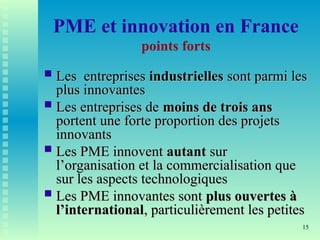 15
PME et innovation en France
points forts
 Les entreprises
Les entreprises industrielles
industrielles sont parmi les
sont parmi les
plus innovantes
plus innovantes
 Les entreprises de
Les entreprises de moins de trois ans
moins de trois ans
portent une forte proportion des projets
portent une forte proportion des projets
innovants
innovants
 Les PME innovent
Les PME innovent autant
autant sur
sur
l’organisation et la commercialisation que
l’organisation et la commercialisation que
sur les aspects technologiques
sur les aspects technologiques
 Les PME innovantes sont
Les PME innovantes sont plus ouvertes à
plus ouvertes à
l’international
l’international, particulièrement les petites
, particulièrement les petites
 