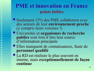 16
PME et innovation en France
points faibles
 Seulement 15% des PME collaborent avec
Seulement 15% des PME collaborent avec
des acteurs de leur
des acteurs de leur environnement proche
environnement proche
(y compris leurs voisines !)
(y compris leurs voisines !)
 Universités et
Universités et organismes de recherche
organismes de recherche
publics
publics sont loin d’être leur source
sont loin d’être leur source
d’information principale
d’information principale
 Elles manquent de connaissances, faute de
Elles manquent de connaissances, faute de
personnel qualifié
personnel qualifié
 La RD est réalisée le plus souvent en
La RD est réalisée le plus souvent en
interne, mais
interne, mais exceptionnellement de façon
exceptionnellement de façon
continue
continue
 