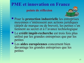 17
PME et innovation en France
points de réflexion
 Pour la
Pour la protection industrielle
protection industrielle les entreprises
les entreprises
moyennes s’intéressent aux actions juridiques
moyennes s’intéressent aux actions juridiques
(dépôt de marque ou de brevet), les petites s’en
(dépôt de marque ou de brevet), les petites s’en
tiennent au secret et à l’avance technologique
tiennent au secret et à l’avance technologique
 Le
Le crédit impôt-recherche
crédit impôt-recherche est trois fois plus
est trois fois plus
utilisé par les grandes entreprises que par les
utilisé par les grandes entreprises que par les
petites
petites
 Les
Les aides européennes
aides européennes concernent bien
concernent bien
davantage les grandes entreprises que les
davantage les grandes entreprises que les
petites
petites
 