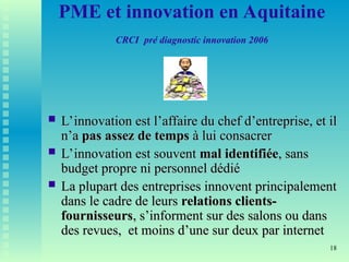 18
PME et innovation en Aquitaine
CRCI pré diagnostic innovation 2006
 L’innovation est l’affaire du chef d’entreprise, et il
L’innovation est l’affaire du chef d’entreprise, et il
n’a
n’a pas assez de temps
pas assez de temps à lui consacrer
à lui consacrer
 L’innovation est souvent
L’innovation est souvent mal identifiée
mal identifiée, sans
, sans
budget propre ni personnel dédié
budget propre ni personnel dédié
 La plupart des entreprises innovent principalement
La plupart des entreprises innovent principalement
dans le cadre de leurs
dans le cadre de leurs relations clients-
relations clients-
fournisseurs
fournisseurs, s’informent sur des salons ou dans
, s’informent sur des salons ou dans
des revues, et moins d’une sur deux par internet
des revues, et moins d’une sur deux par internet
 