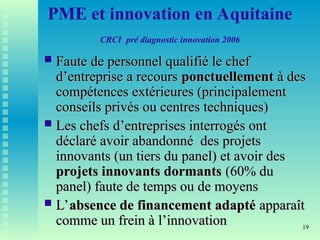 19
PME et innovation en Aquitaine
CRCI pré diagnostic innovation 2006
 Faute de personnel qualifié le chef
Faute de personnel qualifié le chef
d’entreprise a recours
d’entreprise a recours ponctuellement
ponctuellement à des
à des
compétences extérieures (principalement
compétences extérieures (principalement
conseils privés ou centres techniques)
conseils privés ou centres techniques)
 Les chefs d’entreprises interrogés ont
Les chefs d’entreprises interrogés ont
déclaré avoir abandonné des projets
déclaré avoir abandonné des projets
innovants (un tiers du panel) et avoir des
innovants (un tiers du panel) et avoir des
projets innovants dormants
projets innovants dormants (60% du
(60% du
panel) faute de temps ou de moyens
panel) faute de temps ou de moyens
 L’
L’absence de financement adapté
absence de financement adapté apparaît
apparaît
comme un frein à l’innovation
comme un frein à l’innovation
 