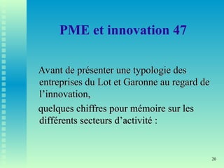 20
PME et innovation 47
Avant de présenter une typologie des
Avant de présenter une typologie des
entreprises du Lot et Garonne au regard de
entreprises du Lot et Garonne au regard de
l’innovation,
l’innovation,
quelques chiffres pour mémoire sur les
quelques chiffres pour mémoire sur les
différents secteurs d’activité :
différents secteurs d’activité :
 